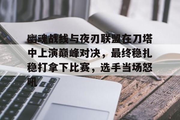 B体育-包含幽魂战线与夜刃联盟在刀塔中上演巅峰对决，最终稳扎稳打拿下比赛，选手当场怒吼的词条
